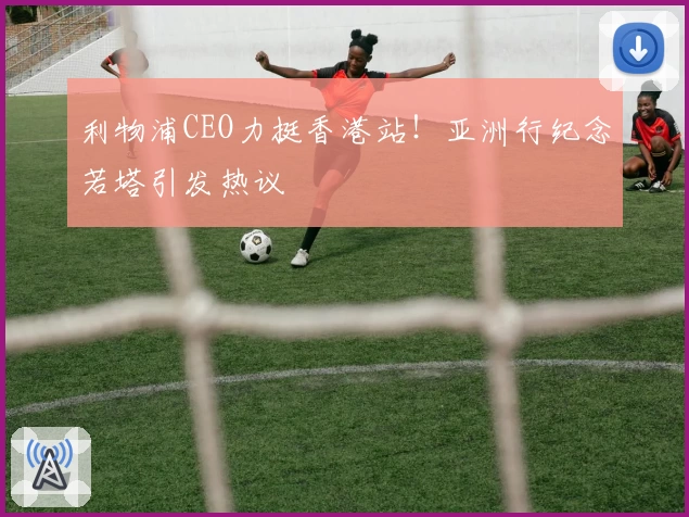 利物浦CEO力挺香港站!亚洲行纪念若塔引发热议