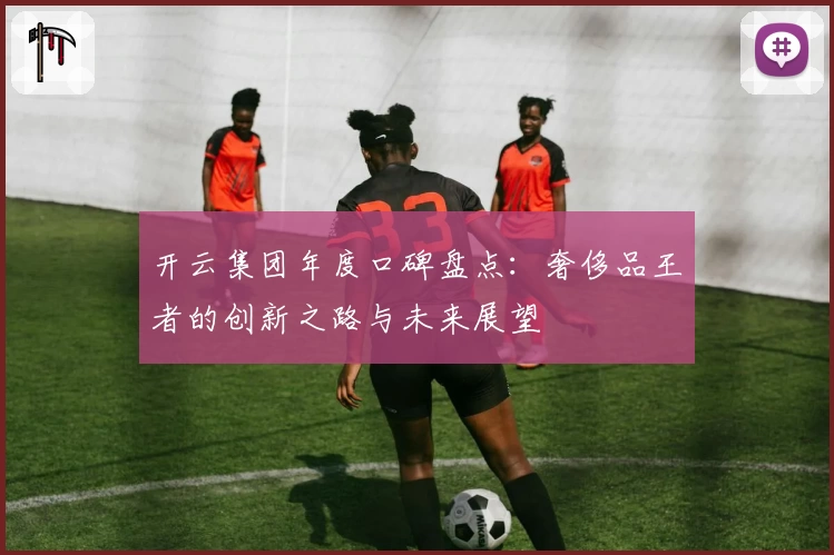 开云集团年度口碑盘点：奢侈品王者的创新之路与未来展望