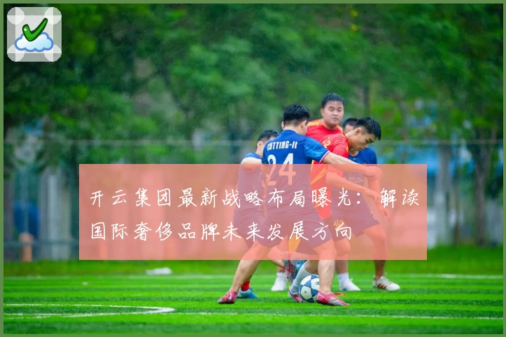 开云集团最新战略布局曝光：解读国际奢侈品牌未来发展方向