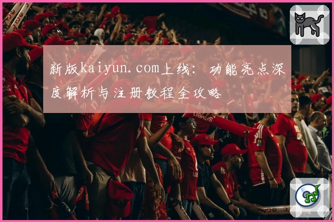 新版kaiyun.com上线：功能亮点深度解析与注册教程全攻略