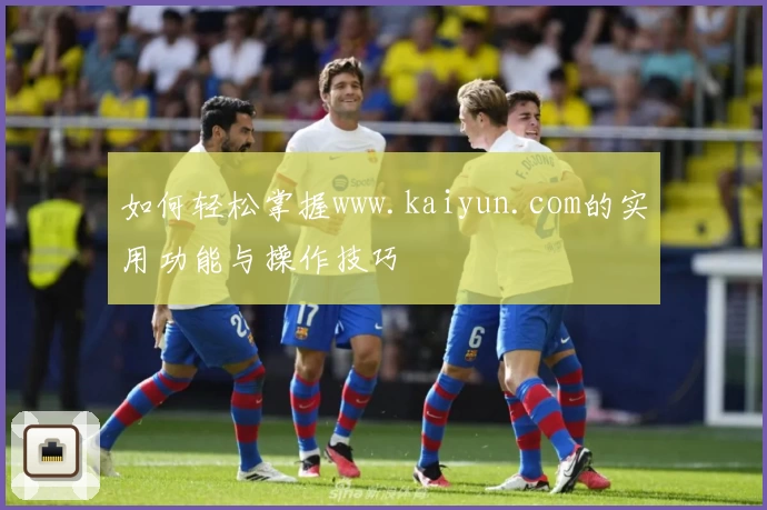 如何轻松掌握www.kaiyun.com的实用功能与操作技巧
