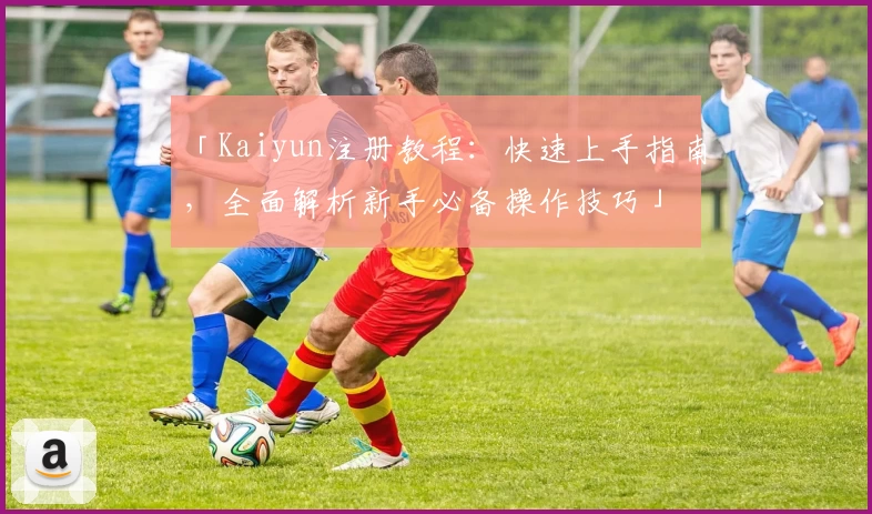 「Kaiyun注册教程：快速上手指南，全面解析新手必备操作技巧」