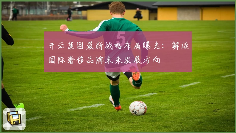 开云集团最新战略布局曝光：解读国际奢侈品牌未来发展方向