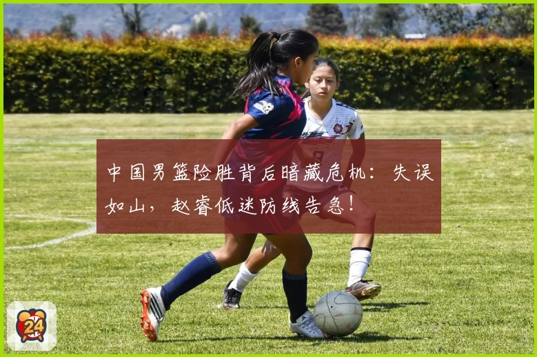 中国男篮险胜背后暗藏危机：失误如山，赵睿低迷防线告急！