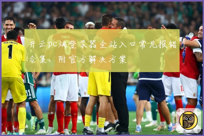 开云pc端登录器全站入口常见报错合集，附官方解决方案
