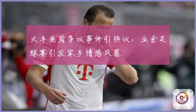 大丰老周争议事件引热议,业余足球赛引发家乡情感风暴