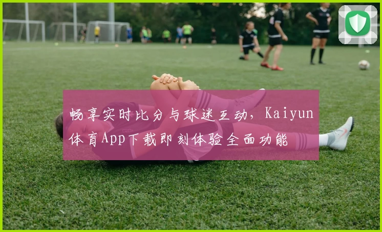 畅享实时比分与球迷互动,Kaiyun体育App下载即刻体验全面功能