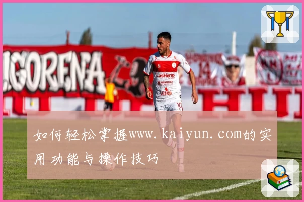 如何轻松掌握www.kaiyun.com的实用功能与操作技巧