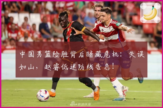 中国男篮险胜背后暗藏危机:失误如山,赵睿低迷防线告急!
