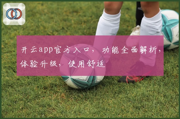 开云app官方入口，功能全面解析，体验升级，使用舒适