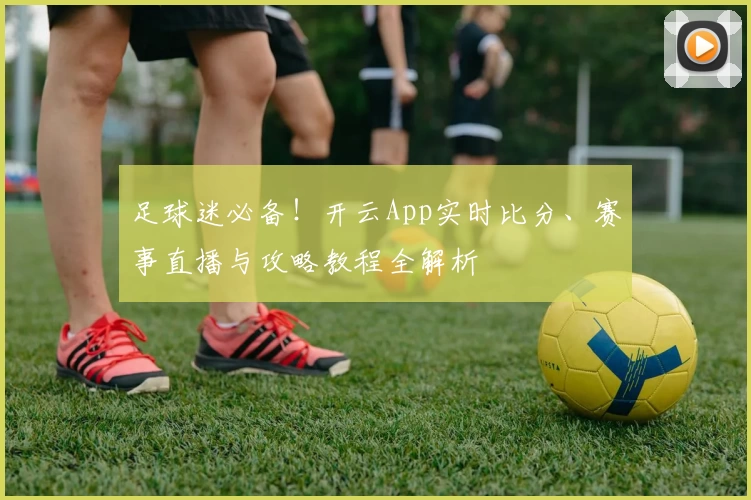 足球迷必备！开云App实时比分、赛事直播与攻略教程全解析