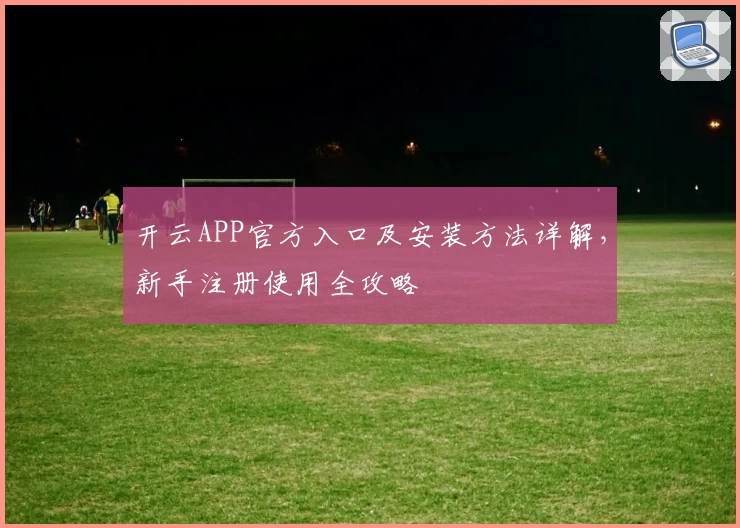 开云APP官方入口及安装方法详解，新手注册使用全攻略